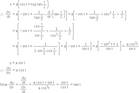 space space space space space space space space space space space straight x equals straight a open parentheses cos space straight t plus tog space tan straight t over 2 close parentheses
therefore space dx over dt equals straight a open square brackets negative sin space straight t plus fraction numerator 1 over denominator tan straight t over 2 end fraction. straight d over dt open parentheses tan straight t over 2 close parentheses close square brackets equals straight a open square brackets negative sin space straight t plus fraction numerator 1 over denominator tan straight t over 2 end fraction cross times sec squared straight t over 2 cross times 1 half close square brackets
space space space space space space space space space space space space space equals straight a open square brackets negative sin space straight t plus fraction numerator cos begin display style straight t over 2 end style over denominator sin begin display style straight t over 2 end style end fraction cross times fraction numerator 1 over denominator cos squared begin display style straight t over 2 end style end fraction cross times 1 half close square brackets
space space space space space space space space space space space space space equals straight a open square brackets negative sin space straight t plus fraction numerator 1 over denominator 2 space sin begin display style straight t over 2 end style cos begin display style straight t over 2 end style end fraction close square brackets equals straight a open square brackets negative sin space straight t plus fraction numerator 1 over denominator sin space straight t end fraction close square brackets equals straight a open square brackets fraction numerator negative sin squared space straight t plus 1 over denominator sin space straight t end fraction close square brackets equals fraction numerator straight a space cos squared straight t over denominator sin space straight t end fraction

space space space space space space space space space space space straight y equals straight a space sin space straight t
therefore space dy over dx equals straight a space cos space straight t
Now space dy over dx equals fraction numerator begin display style dy over dt end style over denominator begin display style dx over dt end style end fraction equals fraction numerator straight a space cos space straight t cross times sin space straight t over denominator straight a space cos squared straight t end fraction equals fraction numerator sin space straight t over denominator cos space straight t end fraction equals tan space straight t