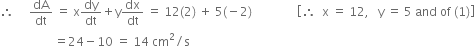 therefore space space space space space dA over dt space equals space straight x dy over dt plus straight y dx over dt space equals space 12 left parenthesis 2 right parenthesis space plus space 5 left parenthesis negative 2 right parenthesis space space space space space space space space space space space space space space space open square brackets therefore space space straight x space equals space 12 comma space space space straight y space equals space 5 space and space of space left parenthesis 1 right parenthesis close square brackets
space space space space space space space space space space space space space space space space space space equals 24 minus 10 space equals space 14 space cm squared divided by straight s