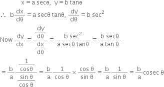 space space space space space space space space space space space space space space straight x equals straight a space secө comma space space straight y equals straight b space tanө space
therefore space space straight b dx over dθ equals straight a space secθ space tanθ comma space dy over dθ equals straight b space sec squared
Now space dy over dx equals fraction numerator begin display style dy over dθ end style over denominator begin display style dx over dθ end style end fraction equals fraction numerator straight b space sec squared over denominator straight a space secθ space tanθ end fraction equals fraction numerator straight b space secθ over denominator straight a space tan space straight theta end fraction
equals straight b over straight a fraction numerator begin display style 1 over cosθ end style over denominator begin display style fraction numerator sin space straight theta over denominator cos space straight theta end fraction end style end fraction equals straight b over straight a fraction numerator 1 over denominator cos space straight theta end fraction cross times fraction numerator cos space straight theta over denominator sin space straight theta end fraction equals straight b over straight a fraction numerator 1 over denominator sin space straight theta end fraction equals straight b over straight a cosec space straight theta