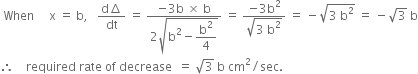 space When space space space space space straight x space equals space straight b comma space space space fraction numerator straight d increment over denominator dt end fraction space equals space fraction numerator negative 3 straight b space cross times space straight b over denominator 2 square root of straight b squared minus begin display style straight b squared over 4 end style end root end fraction space equals space fraction numerator negative 3 straight b squared over denominator square root of 3 space straight b squared end root end fraction space equals space minus square root of 3 space straight b squared end root space equals space minus square root of 3 space straight b
therefore space space space space required space rate space of space decrease space space equals space square root of 3 space straight b space cm squared divided by sec.