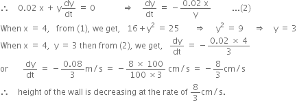 therefore space space space space 0.02 space straight x space plus space straight y dy over dt space equals space 0 space space space space space space space space space space space space space rightwards double arrow space space space space dy over dt space equals space minus fraction numerator 0.02 space straight x over denominator straight y end fraction space space space space space space space space space space... left parenthesis 2 right parenthesis
When space straight x space equals space 4 comma space space space from space left parenthesis 1 right parenthesis comma space we space get comma space space space 16 plus straight y squared space equals space 25 space space space space space space space rightwards double arrow space space space space space straight y squared space equals space 9 space space space space space rightwards double arrow space space space space straight y space equals space 3
When space straight x space equals space 4 comma space space straight y space equals space 3 space then space from space left parenthesis 2 right parenthesis comma space we space get comma space space space dy over dt space equals space minus fraction numerator 0.02 space cross times space 4 over denominator 3 end fraction
or space space space space space space space dy over dt space equals space minus fraction numerator 0.08 over denominator 3 end fraction straight m divided by straight s space equals space minus fraction numerator 8 space cross times space 100 over denominator 100 space cross times 3 end fraction space cm divided by straight s space equals space minus 8 over 3 cm divided by straight s
therefore space space space space height space of space the space wall space is space decreasing space at space the space rate space of space 8 over 3 cm divided by straight s.