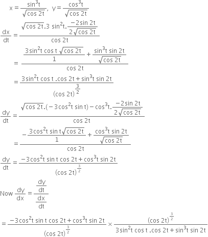 space space space space space space straight x equals fraction numerator sin cubed straight t over denominator square root of cos space 2 straight t end root end fraction comma space space straight y equals fraction numerator cos cubed straight t over denominator square root of cos space 2 straight t end root end fraction
dx over dt equals fraction numerator square root of cos space 2 straight t end root.3 space sin squared straight t. begin display style fraction numerator negative 2 sin space 2 straight t over denominator 2 square root of cos space 2 straight t end root end fraction end style over denominator cos space 2 straight t end fraction
space space space space space space space space equals space fraction numerator begin display style fraction numerator 3 sin squared straight t space cos space straight t space square root of cos space 2 straight t space end root over denominator 1 end fraction end style plus begin display style fraction numerator sin cubed straight t space sin space 2 straight t over denominator square root of cos space 2 straight t end root end fraction end style over denominator cos space 2 straight t end fraction
space space space space space space space space equals fraction numerator begin display style 3 sin squared straight t space cos space straight t space. cos space 2 straight t plus sin cubed straight t space sin space 2 straight t end style over denominator open parentheses cos space 2 straight t close parentheses to the power of begin display style 3 over 2 end style end exponent end fraction
dy over dt equals fraction numerator square root of cos space 2 straight t end root. left parenthesis negative 3 cos squared straight t space sin space straight t right parenthesis minus cos cubed straight t. begin display style fraction numerator negative 2 sin space 2 straight t over denominator 2 square root of cos space 2 straight t end root end fraction end style over denominator cos space 2 straight t end fraction
space space space space space space space space equals fraction numerator negative begin display style fraction numerator 3 cos squared straight t space sin space straight t square root of cos space 2 straight t end root over denominator 1 end fraction end style plus begin display style fraction numerator cos cubed straight t space sin space 2 straight t over denominator square root of cos space 2 straight t end root end fraction end style over denominator cos space 2 straight t end fraction
dy over dt equals fraction numerator negative 3 cos squared straight t space sin space straight t space cos space 2 straight t plus cos cubed straight t space sin space 2 straight t over denominator open parentheses cos space 2 straight t close parentheses to the power of 3 over 2 end exponent end fraction
Now space dy over dx equals fraction numerator begin display style dy over dt end style over denominator begin display style dx over dt end style end fraction
equals fraction numerator negative 3 cos squared straight t space sin space straight t space cos space 2 straight t plus cos cubed straight t space sin space 2 straight t over denominator open parentheses cos space 2 straight t close parentheses to the power of 3 over 2 end exponent end fraction cross times fraction numerator open parentheses cos space 2 straight t close parentheses to the power of 3 over 2 end exponent over denominator 3 sin squared straight t space cos space straight t space. cos space 2 straight t plus sin cubed straight t space sin space 2 straight t end fraction
