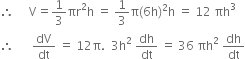 therefore space space space space space straight V equals 1 third πr squared straight h space equals space 1 third straight pi left parenthesis 6 straight h right parenthesis squared straight h space equals space 12 space πh cubed
therefore space space space space space space dV over dt space equals space 12 straight pi. space space 3 straight h squared space dh over dt space equals space 36 space πh squared space dh over dt
space space space space space space