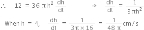 therefore space space space space space 12 space equals space 36 space straight pi space straight h squared space dh over dt space space space space space space space space space space space space space space space space rightwards double arrow space space space space dh over dt space equals space fraction numerator 1 over denominator 3 πh squared end fraction
space space space When space straight h space equals space 4 comma space space space space space dh over dt space equals space fraction numerator 1 over denominator 3 straight pi cross times 16 end fraction space equals space fraction numerator 1 over denominator 48 space straight pi end fraction cm divided by straight s