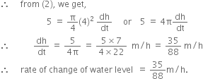 therefore space space space space space from space left parenthesis 2 right parenthesis comma space we space get comma
space space space space space space space space space space space space space space space space space space space space space space 5 space equals space straight pi over 4 left parenthesis 4 right parenthesis squared space dh over dt space space space space space or space space space space 5 space equals space 4 straight pi dh over dt
therefore space space space space space space space space space space space dh over dt space equals space fraction numerator 5 over denominator 4 straight pi end fraction space equals space fraction numerator 5 cross times 7 over denominator 4 cross times 22 end fraction space space straight m divided by straight h space equals space 35 over 88 space straight m divided by straight h
therefore space space space space space rate space of space change space of space water space level space space equals space 35 over 88 straight m divided by straight h.