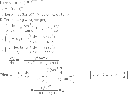 Here space straight y equals left parenthesis tan space straight x right parenthesis to the power of tan space straight x to the power of tan space straight x.... infinity end exponent end exponent
therefore space straight y equals left parenthesis tan space straight x right parenthesis to the power of straight y
therefore space log space straight y equals log left parenthesis tan space straight x right parenthesis to the power of straight y space rightwards double arrow space log space straight y equals straight y. log space tan space straight x
Differentiating space straight w. straight r. straight t comma space we space get comma
space space space space space 1 over straight y dy over dx equals straight y. fraction numerator sec squared straight x over denominator tan space straight x end fraction plus log space tan space straight x dy over dx
therefore space open parentheses 1 over straight y minus log space tan space straight x close parentheses dy over dx equals fraction numerator straight y space sec squared straight x over denominator tan space straight x end fraction
therefore space open parentheses fraction numerator 1 minus log space tan space straight x over denominator straight y end fraction close parentheses dy over dx equals fraction numerator straight y space sec squared straight x over denominator tan space straight x end fraction
therefore space space space space space dy over dx equals negative fraction numerator straight y squared sec squared straight x over denominator tan space straight x open parentheses 1 minus straight y space log space tan space straight x close parentheses end fraction
When space straight x equals straight pi over 2 comma space dy over dx equals fraction numerator left parenthesis 1 right parenthesis sec squared begin display style straight pi over 4 end style over denominator tan begin display style straight pi over 4 end style open parentheses 1 minus 1 space log space tan begin display style straight pi over 4 end style close parentheses end fraction space space space space space space space space space space space space space space space space open square brackets because space straight y equals 1 space when space straight x equals straight pi over 4 close square brackets
space space space space space space space space space space space space space space space space space space space space space space space space space space space space space space space space space space equals fraction numerator open parentheses square root of 2 close parentheses squared over denominator left parenthesis 1 right parenthesis left parenthesis 1 minus log space 1 right parenthesis end fraction equals 2