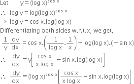 Let space space space space space space space space straight y equals left parenthesis log space straight x right parenthesis to the power of cos space straight x end exponent
therefore space space log space straight y equals log left parenthesis log space straight x right parenthesis to the power of cos space straight x end exponent
rightwards double arrow space log space straight y equals cos space straight x. log left parenthesis log space straight x right parenthesis
Differentiating space both space sides space straight w. straight r. straight t. straight x comma space we space get comma
space 1 over straight y dy over dx equals cos space straight x. open parentheses fraction numerator 1 over denominator log space straight x end fraction.1 over straight x close parentheses plus log left parenthesis log space straight x right parenthesis. left parenthesis negative sin space straight x right parenthesis
therefore space space dy over dx equals straight y open square brackets fraction numerator cos space straight x over denominator straight x space log space straight x end fraction minus sin space straight x. log left parenthesis log space straight x right parenthesis close square brackets
therefore space space dy over dx equals left parenthesis log space straight x right parenthesis to the power of cos space straight x end exponent open square brackets fraction numerator cos space straight x over denominator straight x space log space straight x end fraction minus sin space straight x. log left parenthesis log space straight x right parenthesis close square brackets