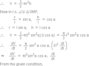 therefore space space space space space space straight V space equals space 1 third πr squared straight h
Now space in space straight r. straight t. space angle straight d space increment OMP comma
space space space space space space space space space space space space space space straight r over straight l space equals space sin space straight alpha comma space space space space straight h over straight l space equals space cos space straight alpha
therefore space space space space space straight r space equals space straight l space sin space straight alpha comma space space space space straight h space equals space straight l space cos space straight alpha
therefore space space space space space space straight V space equals space 1 third straight pi left parenthesis straight l squared space sin squared straight alpha right parenthesis thin space left parenthesis straight l space cos space straight alpha right parenthesis space equals space straight pi over 3 straight l cubed space sin squared straight alpha space cos space straight alpha
therefore space space space space space space dV over dt space equals space straight pi over 3 space sin squared space straight alpha space cos space straight alpha. space open parentheses 3 straight l squared space dl over dt close parentheses
rightwards double arrow space space space space dV over dt space equals space πl squared sin squared straight alpha space cos space straight alpha. space space dl over dt
From space the space given space condition comma
