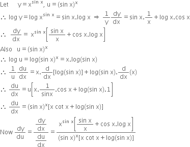 Let space space space space space space straight y equals straight x to the power of sin space straight x end exponent comma space straight u equals left parenthesis sin space straight x right parenthesis to the power of straight x
therefore space log space straight y equals log space straight x to the power of sin space straight x end exponent equals sin space straight x. log space straight x space rightwards double arrow space 1 over straight y dy over dx equals sin space straight x.1 over straight x plus log space straight x. cos space straight x
therefore space space dy over dx equals space straight x to the power of sin space straight x end exponent open square brackets fraction numerator sin space straight x over denominator straight x end fraction plus cos space straight x. log space straight x close square brackets
Also space space space straight u equals left parenthesis sin space straight x right parenthesis to the power of straight x
therefore space log space straight u equals log left parenthesis sin space straight x right parenthesis to the power of straight x equals straight x. log left parenthesis sin space straight x right parenthesis
therefore space 1 over straight u du over dx equals straight x. straight d over dx left square bracket log left parenthesis sin space straight x right parenthesis right square bracket plus log left parenthesis sin space straight x right parenthesis. straight d over dx left parenthesis straight x right parenthesis
therefore space du over dx equals straight u open square brackets straight x.1 over sinx. cos space straight x plus log left parenthesis sin space straight x right parenthesis.1 close square brackets
therefore space du over dx equals left parenthesis sin space straight x right parenthesis to the power of straight x left square bracket straight x space cot space straight x plus log left parenthesis sin space straight x right parenthesis right square bracket
Now space dy over du equals fraction numerator begin display style dy over dx end style over denominator begin display style du over dx end style end fraction equals fraction numerator straight x to the power of sin space straight x end exponent open square brackets begin display style fraction numerator sin space straight x over denominator straight x end fraction end style plus cos space straight x. log space straight x close square brackets over denominator left parenthesis sin space straight x right parenthesis to the power of straight x left square bracket straight x space cot space straight x plus log left parenthesis sin space straight x right parenthesis right square bracket end fraction