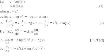 Let space space space space space space space straight y equals cos left parenthesis straight x to the power of straight x right parenthesis
therefore space space space space space space space space space straight y equals cos space straight u space space space space space space space space space space space space space space space space space space space space space space space space space space space space space space space space space space space space space space space space space space space space space space space space space space space space space space space space space space space space space space space space space space space space space space space space space space space space space space space space space space space space space space space space space space space space space space space space space... left parenthesis 1 right parenthesis
where space straight u equals straight x to the power of straight x
therefore space log space straight u equals log space straight x to the power of straight x space rightwards double arrow space log space straight u equals straight x space log space straight x
therefore space 1 over straight u du over dx equals straight x.1 over straight x plus log space straight x.1 space rightwards double arrow space du over dx equals straight x to the power of straight x left parenthesis 1 plus log space straight x right parenthesis space space space space space space space space space space space space space space space space space space space space space space space space space space space space space space space space space space space... left parenthesis 2 right parenthesis
From space left parenthesis 1 right parenthesis comma space dy over dx equals negative sin space straight u du over dx
therefore space dy over dx equals negative sin left parenthesis straight x to the power of straight x right parenthesis. straight x to the power of straight x left parenthesis 1 plus log space straight x right parenthesis space space space space space space space space space space space space space space space space space space space space space space space space space space space space space space space space space space space space space space space space space space space space space space space space space space space space space space space space space space space space left square bracket because space of space left parenthesis 2 right parenthesis right square bracket
therefore space dy over dx equals negative straight x to the power of straight x left parenthesis 1 plus log space straight x right parenthesis. sin left parenthesis straight x to the power of straight x right parenthesis