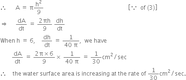 therefore space space space space space space straight A space equals space straight pi straight h squared over 9 space space space space space space space space space space space space space space space space space space space space space space space space space space space space space space space space space space space space space space space space space space space space space space space space space space space space space space space space space space open square brackets because space space of space left parenthesis 3 right parenthesis close square brackets
rightwards double arrow space space space space space dA over dt space equals space fraction numerator 2 πh over denominator 9 end fraction space dh over dt
When space straight h space equals space 6 comma space space space space dh over dt space equals space fraction numerator 1 over denominator 40 space straight pi end fraction comma space space we space have
space space space space space space space space dA over dt space equals space fraction numerator 2 straight pi cross times 6 over denominator 9 end fraction cross times space fraction numerator 1 over denominator 40 space straight pi end fraction space equals space 1 over 30 cm squared divided by sec
therefore space space space space the space water space surface space area space is space increasing space at space the space rate space of space 1 over 30 cm squared divided by sec.