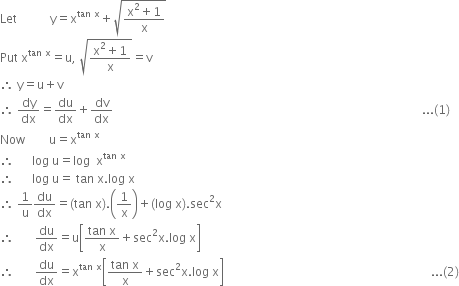 Let space space space space space space space space space space space straight y equals straight x to the power of tan space straight x end exponent plus square root of fraction numerator straight x squared plus 1 over denominator straight x end fraction end root
Put space straight x to the power of tan space straight x end exponent equals straight u comma space square root of fraction numerator straight x squared plus 1 over denominator straight x end fraction end root equals straight v
therefore space straight y equals straight u plus straight v
therefore space dy over dx equals du over dx plus dv over dx space space space space space space space space space space space space space space space space space space space space space space space space space space space space space space space space space space space space space space space space space space space space space space space space space space space space space space space space space space space space space space space space space space space space space space space space space space space space space space space space space space space space space space space space space space space space space space space space space space space space space space space... left parenthesis 1 right parenthesis
Now space space space space space space space space straight u equals straight x to the power of tan space straight x end exponent
therefore space space space space space space log space straight u equals log space space straight x to the power of tan space straight x end exponent
therefore space space space space space space log space straight u equals space tan space straight x. log space straight x
therefore space 1 over straight u du over dx equals left parenthesis tan space straight x right parenthesis. open parentheses 1 over straight x close parentheses plus left parenthesis log space straight x right parenthesis. sec squared straight x
therefore space space space space space space space du over dx equals straight u open square brackets fraction numerator tan space straight x over denominator straight x end fraction plus sec squared straight x. log space straight x close square brackets
therefore space space space space space space space du over dx equals straight x to the power of tan space straight x end exponent open square brackets fraction numerator tan space straight x over denominator straight x end fraction plus sec squared straight x. log space straight x close square brackets space space space space space space space space space space space space space space space space space space space space space space space space space space space space space space space space space space space space space space space space space space space space space space space space space space space space space space space space space space space space space space space space space space space space space... left parenthesis 2 right parenthesis