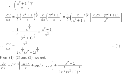 space space space space space space space space space space straight v equals open parentheses fraction numerator straight x squared plus 1 over denominator straight x end fraction close parentheses to the power of 1 half end exponent
therefore space dv over dx equals 1 half open parentheses fraction numerator straight x squared plus 1 over denominator straight x end fraction close parentheses to the power of 1 half end exponent. straight d over dx open parentheses fraction numerator straight x squared plus 1 over denominator straight x end fraction close parentheses equals 1 half open parentheses fraction numerator straight x over denominator straight x squared plus 1 end fraction close parentheses to the power of 1 half end exponent. open square brackets fraction numerator straight x.2 straight x minus left parenthesis straight x squared plus 1 right parenthesis.1 over denominator straight x squared end fraction close square brackets
space space space space space space space space space space space space space equals 1 half fraction numerator straight x to the power of begin display style 1 half end style end exponent over denominator left parenthesis straight x squared plus 1 right parenthesis to the power of begin display style 1 half end style end exponent end fraction cross times fraction numerator straight x squared minus 1 over denominator straight x squared end fraction
therefore space dv over dx equals fraction numerator straight x squared minus 1 over denominator 2 straight x to the power of begin display style 3 over 2 end style end exponent left parenthesis straight x squared plus 1 right parenthesis to the power of begin display style 1 half end style end exponent end fraction space space space space space space space space space space space space space space space space space space space space space space space space space space space space space space space space space space space space space space space space space space space space space space space space space space space space space space space space space space space space space space space space space space space space space space space space space space space space space space space space space space space space... left parenthesis 3 right parenthesis
From space left parenthesis 1 right parenthesis comma space left parenthesis 2 right parenthesis space and space left parenthesis 3 right parenthesis comma space we space get comma
dy over dx equals straight x to the power of tan space straight x end exponent open square brackets fraction numerator tan space straight x over denominator straight x end fraction plus sec squared straight x. log space straight x close square brackets plus fraction numerator straight x squared minus 1 over denominator 2 straight x to the power of begin display style 3 over 2 end style end exponent left parenthesis straight x squared plus 1 right parenthesis to the power of begin display style 1 half end style end exponent end fraction