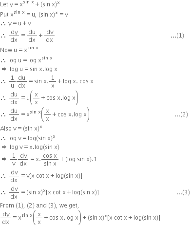 Let space straight y equals straight x to the power of sin space straight x end exponent plus left parenthesis sin space straight x right parenthesis to the power of straight x
Put space straight x to the power of sin space straight x end exponent equals straight u comma space left parenthesis sin space straight x right parenthesis to the power of straight x equals straight v
therefore space straight y equals straight u plus straight v
therefore space dy over dx equals du over dx plus dv over dx space space space space space space space space space space space space space space space space space space space space space space space space space space space space space space space space space space space space space space space space space space space space space space space space space space space space space space space space space space space space space space space space space space space space space space space space space space space space space space space... left parenthesis 1 right parenthesis
Now space straight u equals straight x to the power of sin space straight x end exponent
therefore space log space straight u equals log space straight x to the power of sin space straight x end exponent
rightwards double arrow space log space straight u equals sin space straight x. log space straight x
therefore space 1 over straight u du over dx equals sin space straight x.1 over straight x plus log space straight x. space cos space straight x
therefore space du over dx equals straight u open parentheses straight x over straight x plus cos space straight x. log space straight x close parentheses
therefore space du over dx equals straight x to the power of sin space straight x end exponent open parentheses straight x over straight x plus cos space straight x. log space straight x close parentheses space space space space space space space space space space space space space space space space space space space space space space space space space space space space space space space space space space space space space space space space space space space space space space space space space space space space space space space space space space... left parenthesis 2 right parenthesis
Also space straight v equals left parenthesis sin space straight x right parenthesis to the power of straight x
therefore space log space straight v equals log left parenthesis sin space straight x right parenthesis to the power of straight x
rightwards double arrow space log space straight v equals straight x. log left parenthesis sin space straight x right parenthesis
rightwards double arrow space 1 over straight v dv over dx equals straight x. fraction numerator cos space straight x over denominator sin space straight x end fraction plus left parenthesis log space sin space straight x right parenthesis.1
therefore space dv over dx equals straight v left square bracket straight x space cot space straight x plus log left parenthesis sin space straight x right parenthesis right square bracket
therefore space dv over dx equals left parenthesis sin space straight x right parenthesis to the power of straight x left square bracket straight x space cot space straight x plus log left parenthesis sin space straight x right parenthesis right square bracket space space space space space space space space space space space space space space space space space space space space space space space space space space space space space space space space space space space space space space space space space space space space space space space space space space space space space... left parenthesis 3 right parenthesis
From space left parenthesis 1 right parenthesis comma space left parenthesis 2 right parenthesis space and space left parenthesis 3 right parenthesis comma space we space get comma
dy over dx equals straight x to the power of sin space straight x end exponent open parentheses straight x over straight x plus cos space straight x. log space straight x close parentheses plus left parenthesis sin space straight x right parenthesis to the power of straight x left square bracket straight x space cot space straight x plus log left parenthesis sin space straight x right parenthesis right square bracket