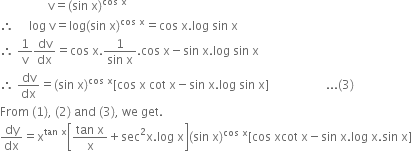 space space space space space space space space space space space space space space space space straight v equals left parenthesis sin space straight x right parenthesis to the power of cos space straight x end exponent
therefore space space space space space log space straight v equals log left parenthesis sin space straight x right parenthesis to the power of cos space straight x end exponent equals cos space straight x. log space sin space straight x
therefore space 1 over straight v dv over dx equals cos space straight x. fraction numerator 1 over denominator sin space straight x end fraction. cos space straight x minus sin space straight x. log space sin space straight x
therefore space dv over dx equals left parenthesis sin space straight x right parenthesis to the power of cos space straight x end exponent left square bracket cos space straight x space cot space straight x minus sin space straight x. log space sin space straight x right square bracket space space space space space space space space space space space space space space space space space space space... left parenthesis 3 right parenthesis
From space left parenthesis 1 right parenthesis comma space left parenthesis 2 right parenthesis space and space left parenthesis 3 right parenthesis comma space we space get.
dy over dx equals straight x to the power of tan space straight x end exponent open square brackets fraction numerator tan space straight x over denominator straight x end fraction plus sec squared straight x. log space straight x close square brackets left parenthesis sin space straight x right parenthesis to the power of cos space straight x end exponent left square bracket cos space xcot space straight x minus sin space straight x. log space straight x. sin space straight x right square bracket