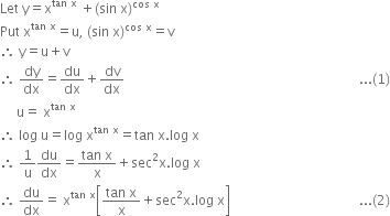 Let space straight y equals straight x to the power of tan space straight x end exponent space plus left parenthesis sin space straight x right parenthesis to the power of cos space straight x end exponent
Put space straight x to the power of tan space straight x end exponent equals straight u comma space left parenthesis sin space straight x right parenthesis to the power of cos space straight x end exponent equals straight v
therefore space straight y equals straight u plus straight v
therefore space dy over dx equals du over dx plus dv over dx space space space space space space space space space space space space space space space space space space space space space space space space space space space space space space space space space space space space space space space space space space space space space space space space space space space space space space space space space space space space space space space space space space space space space space space... left parenthesis 1 right parenthesis
space space space space space straight u equals space straight x to the power of tan space straight x end exponent
therefore space log space straight u equals log space straight x to the power of tan space straight x end exponent equals tan space straight x. log space straight x
therefore space 1 over straight u du over dx equals fraction numerator tan space straight x over denominator straight x end fraction plus sec squared straight x. log space straight x
therefore space du over dx equals space straight x to the power of tan space straight x end exponent open square brackets fraction numerator tan space straight x over denominator straight x end fraction plus sec squared straight x. log space straight x close square brackets space space space space space space space space space space space space space space space space space space space space space space space space space space space space space space space space space space space space space space space... left parenthesis 2 right parenthesis