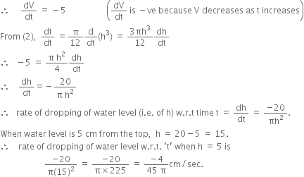 therefore space space space space space dV over dt space equals space minus 5 space space space space space space space space space space space space space space space space space space space open parentheses dV over dt space is space minus ve space because space straight V space decreases space as space straight t space increases close parentheses
From space left parenthesis 2 right parenthesis comma space space dt over dt space equals straight pi over 12 straight d over dt left parenthesis straight h cubed right parenthesis space equals space fraction numerator 3 πh cubed over denominator 12 end fraction dh over dt
therefore space space space minus 5 space equals space fraction numerator straight pi space straight h squared over denominator 4 end fraction dh over dt
therefore space space space space dh over dt equals negative fraction numerator 20 over denominator straight pi space straight h squared end fraction
therefore space space space rate space of space dropping space of space water space level space left parenthesis straight i. straight e. space of space straight h right parenthesis space straight w. straight r. straight t space time space straight t space equals space dh over dt space equals space fraction numerator negative 20 over denominator πh squared end fraction.
When space water space level space is space 5 space cm space from space the space top comma space space straight h space equals space 20 minus 5 space equals space 15.
therefore space space space space rate space of space dropping space of space water space level space straight w. straight r. straight t. space apostrophe straight t apostrophe space when space straight h space equals space 5 space is
space space space space space space space space space space space space space space space space space space space space space fraction numerator negative 20 over denominator straight pi left parenthesis 15 right parenthesis squared end fraction space equals space fraction numerator negative 20 over denominator straight pi cross times 225 end fraction space equals space fraction numerator negative 4 over denominator 45 space straight pi end fraction cm divided by sec.
