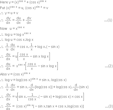 Here space straight y equals left parenthesis straight x right parenthesis to the power of cos space straight x end exponent plus left parenthesis cos space straight x right parenthesis to the power of sin space straight x end exponent
Put space left parenthesis straight x right parenthesis to the power of cos space straight x end exponent equals straight u comma space left parenthesis cos space straight x right parenthesis to the power of sin space straight x end exponent equals straight v
therefore space straight y equals straight u plus straight v
therefore space dy over dx equals du over dx plus dv over dx space space space space space space space space space space space space space space space space space space space space space space space space space space space space space space space space space space space space space space space space space space space space space space space space space space space space space space space space space space space space space space space space space space space space space space space space space space space space space space space space space space space space space... left parenthesis 1 right parenthesis
Now space space space straight u equals straight x to the power of cos space straight x end exponent
therefore space log space straight u equals log space straight x to the power of cos space straight x end exponent
therefore space log space straight u equals cos space straight x. log space straight x
therefore space 1 over straight u du over dx equals cos space straight x.1 over straight x plus log space straight x. left parenthesis negative sin space straight x right parenthesis
therefore space du over dx equals straight u open square brackets fraction numerator cos space straight x over denominator straight x end fraction minus sin space straight x space log space straight x close square brackets
therefore space du over dx equals space straight x to the power of cos space straight x end exponent open square brackets fraction numerator cos space straight x over denominator straight x end fraction minus sin space straight x space log space straight x close square brackets space space space space space space space space space space space space space space space space space space space space space space space space space space space space space space space space space space space space space space space space space space space space space space space space space space space space space space space... left parenthesis 2 right parenthesis
Also space straight v equals left parenthesis cos space straight x right parenthesis to the power of sin space straight x end exponent
therefore space log space straight v equals log left parenthesis cos space straight x right parenthesis to the power of sin space straight x end exponent equals sin space straight x. space log left parenthesis cos space straight x right parenthesis
therefore space 1 over straight v dv over dx equals sin space straight x. straight d over dx left square bracket log left parenthesis cos space straight x right parenthesis right square bracket plus log left parenthesis cos space straight x right parenthesis. straight d over dx left parenthesis sin space straight x right parenthesis
therefore space dv over dx equals straight v open square brackets sin space straight x. fraction numerator 1 over denominator cos space straight x end fraction. left parenthesis negative sin space straight x right parenthesis plus log left parenthesis cos space straight x right parenthesis cross times cos space straight x close square brackets
therefore space dv over dx equals space left parenthesis cos space straight x right parenthesis to the power of sin space straight x end exponent left square bracket negative sin space straight x. tan space straight x plus cos space straight x. log left parenthesis cos space straight x right parenthesis right square bracket space space space space space space space space space space space space space space space space space space space space space space space space space... left parenthesis 3 right parenthesis