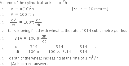 Volume space of space the space cylindrical space tank space space equals space πr squared straight h
therefore space space space space space space space straight V space equals space straight pi left parenthesis 10 right parenthesis squared straight h space space space space space space space space space space space space space space space space space space space space space space space space space space space space space space space space space space space space space space space space space open square brackets because space space space straight r space equals space 10 space metres close square brackets
therefore space space space space space space space straight V space equals space 100 space straight pi space straight h
therefore space space space space space space dV over dt space equals space 100 straight pi space dh over dt
because space space space space tank space is space being space filled space with space wheat space at space the space rate space of space 314 space cubic space metre space per space hour
therefore space space space space space space space space space space space 314 space equals space 100 space straight pi space dh over dt
therefore space space space space space space space space space space dh over dt space equals space fraction numerator 314 over denominator 100 space straight pi end fraction space equals space fraction numerator 314 over denominator 100 space cross times space space 3.14 end fraction space equals space 314 over 314 space equals space 1
therefore space space space space space depth space of space the space wheat space increasing space at space the space rate space of space 1 space straight m cubed divided by straight h
therefore space space space space space space space left parenthesis straight A right parenthesis space is space correct space answer.