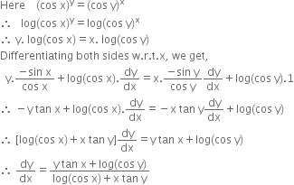 Here space space space space left parenthesis cos space straight x right parenthesis to the power of straight y equals left parenthesis cos space straight y right parenthesis to the power of straight x
therefore space space space log left parenthesis cos space straight x right parenthesis to the power of straight y equals log left parenthesis cos space straight y right parenthesis to the power of straight x
therefore space straight y. space log left parenthesis cos space straight x right parenthesis equals straight x. space log left parenthesis cos space straight y right parenthesis
Differentiating space both space sides space straight w. straight r. straight t. straight x comma space we space get comma
space space straight y. fraction numerator negative sin space straight x over denominator cos space straight x end fraction plus log left parenthesis cos space straight x right parenthesis. dy over dx equals straight x. fraction numerator negative sin space straight y over denominator cos space straight y end fraction dy over dx plus log left parenthesis cos space straight y right parenthesis.1
therefore space minus straight y space tan space straight x plus log left parenthesis cos space straight x right parenthesis. dy over dx equals negative straight x space tan space straight y dy over dx plus log left parenthesis cos space straight y right parenthesis
therefore space left square bracket log left parenthesis cos space straight x right parenthesis plus straight x space tan space straight y right square bracket dy over dx equals straight y space tan space straight x plus log left parenthesis cos space straight y right parenthesis
therefore space dy over dx equals fraction numerator straight y space tan space straight x plus log left parenthesis cos space straight y right parenthesis over denominator log left parenthesis cos space straight x right parenthesis plus straight x space tan space straight y end fraction