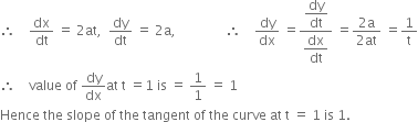 therefore space space space space dx over dt space equals space 2 at comma space space dy over dt space equals space 2 straight a comma space space space space space space space space space space space space space space space therefore space space space space dy over dx space equals fraction numerator begin display style dy over dt end style over denominator begin display style dx over dt end style end fraction space equals fraction numerator 2 straight a over denominator 2 at end fraction space equals 1 over straight t
therefore space space space space value space of space dy over dx at space straight t space equals 1 space is space equals space 1 over 1 space equals space 1
Hence space the space slope space of space the space tangent space of space the space curve space at space straight t space equals space 1 space is space 1.