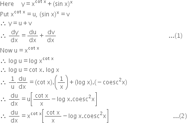 Here space space space space space straight y equals straight x to the power of cot space straight x end exponent plus left parenthesis sin space straight x right parenthesis to the power of straight x
Put space straight x to the power of cot space straight x end exponent equals straight u comma space left parenthesis sin space straight x right parenthesis to the power of straight x equals straight v
therefore space straight y equals straight u plus straight v
therefore space dy over dx equals du over dx plus dv over dx space space space space space space space space space space space space space space space space space space space space space space space space space space space space space space space space space space space space space space space space space space space space space space space space space space space space space space space space space space space space space space space space space space space space space space space space space space space... left parenthesis 1 right parenthesis
Now space straight u equals straight x to the power of cot space straight x end exponent
therefore space log space straight u equals log space straight x to the power of cot space straight x end exponent
therefore space log space straight u equals cot space straight x. space log space straight x
therefore space 1 over straight u du over dx equals left parenthesis cot space straight x right parenthesis. open parentheses 1 over straight x close parentheses plus left parenthesis log space straight x right parenthesis. left parenthesis negative coesc squared straight x right parenthesis
therefore space du over dx equals straight u open square brackets fraction numerator cot space straight x over denominator straight x end fraction minus log space straight x. coesc squared straight x close square brackets
therefore space du over dx equals straight x to the power of cot space straight x end exponent open square brackets fraction numerator cot space straight x over denominator straight x end fraction minus log space straight x. coesc squared straight x close square brackets space space space space space space space space space space space space space space space space space space space space space space space space space space space space space space space space space space space space space space space space space space space... left parenthesis 2 right parenthesis