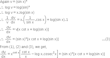 Again space straight v equals left parenthesis sin space straight x right parenthesis to the power of straight x
therefore space log space straight v equals log left parenthesis sin right parenthesis to the power of straight x
therefore space log space straight v equals straight x. log left parenthesis sin space straight x right parenthesis
therefore space 1 over straight v dv over dx equals straight x. open parentheses fraction numerator 1 over denominator sin space straight x end fraction. cos space straight x close parentheses plus log left parenthesis sin space straight x right parenthesis.1
therefore space dv over dx equals straight v left square bracket straight x space cot space straight x plus log left parenthesis sin space straight x right parenthesis right square bracket
therefore space dv over dx equals left parenthesis sin space straight x right parenthesis to the power of straight x left square bracket straight x space cot space straight x plus log left parenthesis sin space straight x right parenthesis right square bracket space space space space space space space space space space space space space space space space space space space space space space space space space space space space space space space space space space space space space space space space space space space space space space space space space space... left parenthesis 3 right parenthesis
From space left parenthesis 1 right parenthesis comma space left parenthesis 2 right parenthesis space and space left parenthesis 3 right parenthesis comma space we space get comma
dy over dx equals straight x to the power of cot space straight x end exponent open square brackets fraction numerator cot space straight x over denominator straight x end fraction minus log space straight x. cosec squared straight x close square brackets plus left parenthesis sin space straight x right parenthesis to the power of straight x left square bracket straight x space cot space straight x plus log left parenthesis sin space straight x right parenthesis right square bracket