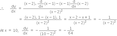 therefore space space space space space space dy over dx space equals space fraction numerator left parenthesis straight x minus 2 right parenthesis. space begin display style straight d over dx end style left parenthesis straight x minus 1 right parenthesis minus left parenthesis straight x minus 1 right parenthesis begin display style straight d over dx end style left parenthesis straight x minus 2 right parenthesis over denominator left parenthesis straight x minus 2 right parenthesis squared end fraction
space space space space space space space space space space space space space space space space space space space space equals space fraction numerator left parenthesis straight x minus 2 right parenthesis. space 1 minus space left parenthesis straight x minus 1 right parenthesis. space 1 over denominator left parenthesis straight x minus 2 right parenthesis squared end fraction space equals space fraction numerator straight x minus 2 minus straight x plus 1 over denominator left parenthesis straight x minus 2 right parenthesis squared end fraction space equals space minus fraction numerator 1 over denominator left parenthesis straight x minus 2 right parenthesis squared end fraction
At space straight x space equals space 10 comma space space space dy over dx space equals space minus fraction numerator 1 over denominator left parenthesis 10 minus 2 right parenthesis squared end fraction space equals space minus 1 over 64