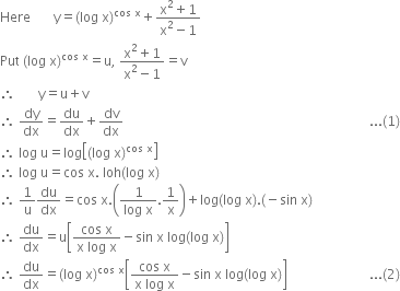 Here space space space space space space space straight y equals left parenthesis log space straight x right parenthesis to the power of cos space straight x end exponent plus fraction numerator straight x squared plus 1 over denominator straight x squared minus 1 end fraction
Put space left parenthesis log space straight x right parenthesis to the power of cos space straight x end exponent equals straight u comma space fraction numerator straight x squared plus 1 over denominator straight x squared minus 1 end fraction equals straight v
therefore space space space space space space space straight y equals straight u plus straight v
therefore space dy over dx equals du over dx plus dv over dx space space space space space space space space space space space space space space space space space space space space space space space space space space space space space space space space space space space space space space space space space space space space space space space space space space space space space space space space space space space space space space space space space space space space space space space space space space space... left parenthesis 1 right parenthesis
therefore space log space straight u equals log open square brackets left parenthesis log space straight x right parenthesis to the power of cos space straight x end exponent close square brackets
therefore space log space straight u equals cos space straight x. space loh left parenthesis log space straight x right parenthesis
therefore space 1 over straight u du over dx equals cos space straight x. open parentheses fraction numerator 1 over denominator log space straight x end fraction.1 over straight x close parentheses plus log left parenthesis log space straight x right parenthesis. left parenthesis negative sin space straight x right parenthesis
therefore space du over dx equals straight u open square brackets fraction numerator cos space straight x over denominator straight x space log space straight x end fraction minus sin space straight x space log left parenthesis log space straight x right parenthesis close square brackets
therefore space du over dx equals left parenthesis log space straight x right parenthesis to the power of cos space straight x end exponent open square brackets fraction numerator cos space straight x over denominator straight x space log space straight x end fraction minus sin space straight x space log left parenthesis log space straight x right parenthesis close square brackets space space space space space space space space space space space space space space space space space space space space space space space space space... left parenthesis 2 right parenthesis