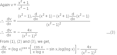 Again space straight v equals fraction numerator straight x squared plus 1 over denominator straight x squared minus 1 end fraction
therefore space dv over dx equals fraction numerator left parenthesis straight x squared minus 1 right parenthesis. begin display style straight d over dx end style left parenthesis straight x squared plus 1 right parenthesis minus left parenthesis straight x squared plus 1 right parenthesis begin display style straight d over dx end style left parenthesis straight x squared minus 1 right parenthesis over denominator left parenthesis straight x squared minus 1 right parenthesis squared end fraction
therefore space dv over dx equals negative fraction numerator 4 straight x over denominator left parenthesis straight x squared minus 1 right parenthesis squared end fraction space space space space space space space space space space space space space space space space space space space space space space space space space space space space space space space space space space space space space space space space space space space space space space space space space space space space space space space space space space space space space space space space space space space space space space space space space space... left parenthesis 3 right parenthesis space space
From space left parenthesis 1 right parenthesis comma space left parenthesis 2 right parenthesis space and space left parenthesis 3 right parenthesis comma space we space get comma
dy over dx equals left parenthesis log space straight x right parenthesis to the power of cos space straight x end exponent open square brackets fraction numerator cos space straight x over denominator straight x space log space straight x end fraction minus sin space straight x. log left parenthesis log space straight x right parenthesis close square brackets minus fraction numerator 4 straight x over denominator left parenthesis straight x squared minus 1 right parenthesis squared end fraction