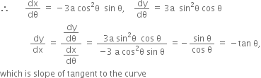 therefore space space space space space space space dx over dθ space equals space minus 3 straight a space cos squared straight theta space space sin space straight theta comma space space space space dy over dθ space equals space 3 straight a space space sin squared straight theta space cos space straight theta
space space space space space space space space space space space space space space dy over dx space equals space fraction numerator begin display style dy over dθ end style over denominator begin display style dx over dθ end style end fraction space equals space fraction numerator 3 straight a space sin squared straight theta space space cos space straight theta over denominator negative 3 space straight a space cos squared straight theta space sin space straight theta end fraction space equals negative fraction numerator sin space straight theta over denominator cos space straight theta end fraction space equals space minus tan space straight theta comma
which space is space slope space of space tangent space to space the space curve


