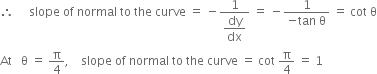 therefore space space space space space slope space of space normal space to space the space curve space equals space minus fraction numerator 1 over denominator begin display style dy over dx end style end fraction space equals space minus fraction numerator 1 over denominator negative tan space straight theta end fraction space equals space cot space straight theta
At space space space straight theta space equals space straight pi over 4 comma space space space space slope space of space normal space to space the space curve space equals space cot space straight pi over 4 space equals space 1