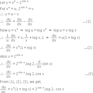 Let space straight y equals straight x to the power of straight x minus 2 to the power of sin space straight x end exponent
Put space straight x to the power of straight x equals straight u comma space 2 to the power of sin space straight x end exponent equals straight v
therefore space straight y equals straight u minus straight v
therefore space dy over dx equals du over dx minus dv over dx space space space space space space space space space space space space space space space space space space space space space space space space space space space space space space space space space space space space space space space space space space space space space space space space space space space space space space space space... left parenthesis 1 right parenthesis
Now space straight u equals straight x to the power of straight x space rightwards double arrow space log space straight u equals log space straight x to the power of straight x space rightwards double arrow space log space straight u equals straight x space log space straight x
therefore space 1 over straight u du over dx equals straight x.1 over straight x plus log space straight x.1 space rightwards double arrow space du over dx equals straight u left parenthesis 1 plus log space straight x right parenthesis
therefore space du over dx equals straight x to the power of straight x left parenthesis 1 plus log space straight x right parenthesis space space space space space space space space space space space space space space space space space space space space space space space space space space space space space space space space space space space space space space space space space space space space space space space space space space space space space space... left parenthesis 2 right parenthesis
Also space straight v equals 2 to the power of sin space straight x end exponent
therefore space dv over dx equals 2 to the power of sin space straight x end exponent. log space 2. straight d over dx left parenthesis sin space straight x right parenthesis
therefore space dv over dx equals 2 to the power of sin space straight x end exponent. log space 2. cos space straight x space space space space space space space space space space space space space space space space space space space space space space space space space space space space space space space space space space space space space space space space space space space space space space... left parenthesis 3 right parenthesis
From space left parenthesis 1 right parenthesis comma space left parenthesis 2 right parenthesis comma space left parenthesis 3 right parenthesis comma space we space get comma
dy over dx equals straight x to the power of straight x left parenthesis 1 plus log space straight x right parenthesis plus 2 to the power of sin space straight x end exponent. log space 2. space cos space straight x