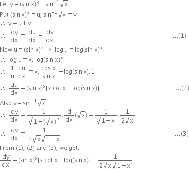 Let space straight y equals left parenthesis sin space straight x right parenthesis to the power of straight x plus sin to the power of negative 1 end exponent square root of straight x
Put space left parenthesis sin space straight x right parenthesis to the power of straight x equals straight u comma space sin to the power of negative 1 end exponent square root of straight x equals straight v
therefore space straight y equals straight u plus straight v
therefore space dy over dx equals du over dx plus dv over dx space space space space space space space space space space space space space space space space space space space space space space space space space space space space space space space space space space space space space space space space space space space space space space space space space space space space space space space space space space space space space space space space space space space space space space space space space space space space space space space space... left parenthesis 1 right parenthesis
Now space straight u equals left parenthesis sin space straight x right parenthesis to the power of straight x space rightwards double arrow space log space straight u equals log left parenthesis sin space straight x right parenthesis to the power of straight x
therefore space log space straight u equals straight x. space log left parenthesis sin space straight x right parenthesis to the power of straight x
therefore space 1 over straight u du over dx equals straight x. fraction numerator cos space straight x over denominator sin space straight x end fraction plus log left parenthesis sin space straight x right parenthesis.1
therefore space du over dx equals left parenthesis sin space straight x right parenthesis to the power of straight x left square bracket straight x space cot space straight x plus log left parenthesis sin space straight x right parenthesis right square bracket space space space space space space space space space space space space space space space space space space space space space space space space space space space space space space space space space space space space space space space space space space space space space space space space space space space space... left parenthesis 2 right parenthesis
Also space straight v equals sin to the power of negative 1 end exponent square root of straight x
therefore space dv over dx equals fraction numerator 1 over denominator square root of 1 minus left parenthesis square root of straight x right parenthesis squared end root end fraction. straight d over dx left parenthesis square root of straight x right parenthesis equals fraction numerator 1 over denominator square root of 1 minus straight x end root end fraction. fraction numerator 1 over denominator 2 square root of straight x end fraction
therefore space dv over dx equals fraction numerator 1 over denominator 2 square root of straight x square root of 1 minus straight x end root end fraction space space space space space space space space space space space space space space space space space space space space space space space space space space space space space space space space space space space space space space space space space space space space space space space space space space space space space space space space space space space space space space space space space space space space space space space space space space space space space... left parenthesis 3 right parenthesis
From space left parenthesis 1 right parenthesis comma space left parenthesis 2 right parenthesis space and space left parenthesis 3 right parenthesis comma space we space get comma
dy over dx equals left parenthesis sin space straight x right parenthesis to the power of straight x left square bracket straight x space cot space straight x plus log left parenthesis sin space straight x right parenthesis right square bracket plus fraction numerator 1 over denominator 2 square root of straight x square root of 1 minus straight x end root end fraction