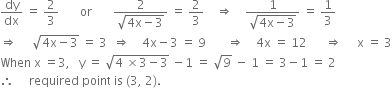 dy over dx space equals space 2 over 3 space space space space space space space or space space space space space space space fraction numerator 2 over denominator square root of 4 straight x minus 3 end root end fraction space equals space 2 over 3 space space space space rightwards double arrow space space space space fraction numerator 1 over denominator square root of 4 straight x minus 3 end root end fraction space equals space 1 third
rightwards double arrow space space space space space square root of 4 straight x minus 3 end root space equals space 3 space space rightwards double arrow space space space space 4 straight x minus 3 space equals space 9 space space space space space space space rightwards double arrow space space space space 4 straight x space equals space 12 space space space space space space rightwards double arrow space space space space space straight x space equals space 3
When space straight x space equals 3 comma space space space straight y space equals space square root of 4 space cross times 3 minus 3 end root space minus 1 space equals space square root of 9 space minus space 1 space equals space 3 minus 1 space equals space 2
therefore space space space space space required space point space is space left parenthesis 3 comma space 2 right parenthesis.