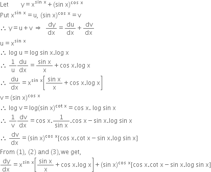 Let space space space space space space space space straight y equals straight x to the power of sin space straight x end exponent plus left parenthesis sin space straight x right parenthesis to the power of cos space straight x end exponent
Put space straight x to the power of sin space straight x end exponent equals straight u comma space left parenthesis sin space straight x right parenthesis to the power of cos space straight x end exponent equals straight v
therefore space straight y equals straight u plus straight v space rightwards double arrow space space dy over dx equals du over dx plus dv over dx
straight u equals straight x to the power of sin space straight x end exponent
therefore space log space straight u equals log space sin space straight x. log space straight x
therefore space 1 over straight u du over dx equals fraction numerator sin space straight x over denominator straight x end fraction plus cos space straight x. log space straight x
therefore space du over dx equals straight x to the power of sin space straight x end exponent open square brackets fraction numerator sin space straight x over denominator straight x end fraction plus cos space straight x. log space straight x close square brackets
straight v equals left parenthesis sin space straight x right parenthesis to the power of cos space straight x end exponent
therefore space log space straight v equals log left parenthesis sin space straight x right parenthesis to the power of cot space straight x end exponent equals cos space straight x. space log space sin space straight x
therefore space 1 over straight v dv over dx equals cos space straight x. fraction numerator 1 over denominator sin space straight x end fraction. cos space straight x minus sin space straight x. log space sin space straight x
therefore space dv over dx equals left parenthesis sin space straight x right parenthesis to the power of cos space straight x end exponent left square bracket cos space straight x. cot space straight x minus sin space straight x. log space sin space straight x right square bracket
From space left parenthesis 1 right parenthesis comma space left parenthesis 2 right parenthesis space and space left parenthesis 3 right parenthesis comma we space get comma
dy over dx equals straight x to the power of sin space straight x end exponent open square brackets fraction numerator sin space straight x over denominator straight x end fraction plus cos space straight x. log space straight x close square brackets plus left parenthesis sin space straight x right parenthesis to the power of cos space straight x end exponent left square bracket cos space straight x. cot space straight x minus sin space straight x. log space sin space straight x right square bracket