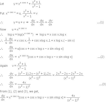 Let space space space space space space space space space space space space space straight y equals straight x to the power of straight x space cos space straight x end exponent plus fraction numerator straight x squared plus 1 over denominator straight x squared minus 1 end fraction
Put space space straight x to the power of straight x space cos space straight x end exponent equals straight u comma space fraction numerator straight x squared plus 1 over denominator straight x squared minus 1 end fraction equals straight v
therefore space space space space space space space space space space space space space space straight y equals straight u plus straight v space rightwards double arrow space dy over dx equals du over dx plus dv over dx space space space space space space space space space space space space space space space space space space space space space space space space space space space space space space space space space space space space space space space space space space space space space space space space space space space space space space space space space space space space space... left parenthesis 1 right parenthesis
Now space space space space space space space space straight u equals straight x to the power of straight x space cos space straight x end exponent
therefore space space space space space space log space straight u equals log left parenthesis straight x to the power of straight x space cos space straight x end exponent right parenthesis space space rightwards double arrow space log space straight u equals straight x space cos space straight x. log space straight x
therefore space 1 over straight u du over dx equals straight x space cos space straight x.1 over straight x plus cos space xlog space straight x.1 plus straight x space log space straight x. left parenthesis negative sin space straight x right parenthesis
therefore space space space space space space space du over dx equals straight u left square bracket cos space straight x plus cos space straight x space log space straight x minus straight x space sin space xlog space straight x right square bracket
therefore space space space space space space space du over dx equals space straight x to the power of straight x space cos space straight x end exponent left square bracket cos space straight x plus cos space straight x space log space straight x minus straight x space sin space xlog space straight x right square bracket space space space space space space space space space space space space space space space space space space space space space space space space space space space space space space space space space space space... left parenthesis 2 right parenthesis
Again space space space space space space straight v equals fraction numerator straight x squared plus 1 over denominator straight x squared minus 1 end fraction
therefore space space space space space space space dv over dx equals fraction numerator left parenthesis straight x squared minus 1 right parenthesis.2 straight x minus left parenthesis straight x squared plus 1 right parenthesis.2 straight x over denominator left parenthesis straight x squared minus 1 right parenthesis squared end fraction equals fraction numerator 2 straight x cubed minus 2 straight x minus 2 straight x cubed minus 2 straight x over denominator left parenthesis straight x squared minus 1 right parenthesis squared end fraction
therefore space space space space space space space dv over dx equals fraction numerator 4 straight x over denominator left parenthesis straight x squared minus 1 right parenthesis squared end fraction space space space space space space space space space space space space space space space space space space space space space space space space space space space space space space space space space space space space space space space space space space space space space space space space space space space space space space space space space space space space space space space space space space space space space space space space space space space space space space space space space space space space space space space space space space space space space space space... left parenthesis 3 right parenthesis
From space left parenthesis 1 right parenthesis comma space left parenthesis 2 right parenthesis space and space left parenthesis 3 right parenthesis comma space we space get comma
dy over dx equals straight x to the power of straight x space cos space straight x end exponent left square bracket cos space straight x plus cos space straight x space log space straight x minus straight x space sin space xlog space straight x right square bracket plus fraction numerator 4 straight x over denominator left parenthesis straight x squared minus 1 right parenthesis squared end fraction