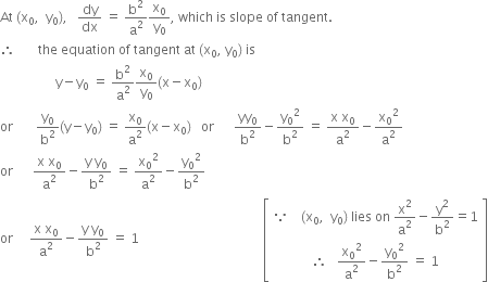 At space left parenthesis straight x subscript 0 comma space space straight y subscript 0 right parenthesis comma space space space dy over dx space equals space straight b squared over straight a squared straight x subscript 0 over straight y subscript 0 comma space which space is space slope space of space tangent.
therefore space space space space space space space the space equation space of space tangent space at space left parenthesis straight x subscript 0 comma space straight y subscript 0 right parenthesis space is
space space space space space space space space space space space space space space space space space straight y minus straight y subscript 0 space equals space straight b squared over straight a squared straight x subscript 0 over straight y subscript 0 left parenthesis straight x minus straight x subscript 0 right parenthesis
or space space space space space space space straight y subscript 0 over straight b squared left parenthesis straight y minus straight y subscript 0 right parenthesis space equals space straight x subscript 0 over straight a squared left parenthesis straight x minus straight x subscript 0 right parenthesis space space space or space space space space space space yy subscript 0 over straight b squared minus straight y subscript 0 squared over straight b squared space equals space fraction numerator straight x space straight x subscript 0 over denominator straight a squared end fraction minus straight x subscript 0 squared over straight a squared
or space space space space space space fraction numerator straight x space straight x subscript 0 over denominator straight a squared end fraction minus fraction numerator straight y space straight y subscript 0 over denominator straight b squared end fraction space equals space straight x subscript 0 squared over straight a squared minus straight y subscript 0 squared over straight b squared
or space space space space space fraction numerator straight x space straight x subscript 0 over denominator straight a squared end fraction minus fraction numerator straight y space straight y subscript 0 over denominator straight b squared end fraction space equals space 1 space space space space space space space space space space space space space space space space space space space space space space space space space space space space space space space space space space space space space space open square brackets table row cell because space space space space left parenthesis straight x subscript 0 comma space space straight y subscript 0 right parenthesis space lies space on space straight x squared over straight a squared minus straight y squared over straight b squared equals 1 end cell row cell therefore space space space straight x subscript 0 squared over straight a squared minus straight y subscript 0 squared over straight b squared space equals space 1 end cell end table close square brackets