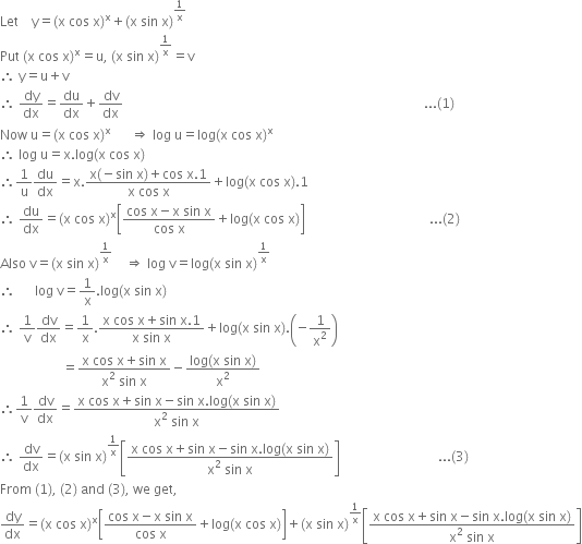 Let space space space space straight y equals left parenthesis straight x space cos space straight x right parenthesis to the power of straight x plus left parenthesis straight x space sin space straight x right parenthesis to the power of 1 over straight x end exponent
Put space left parenthesis straight x space cos space straight x right parenthesis to the power of straight x equals straight u comma space left parenthesis straight x space sin space straight x right parenthesis to the power of 1 over straight x end exponent equals straight v
therefore space straight y equals straight u plus straight v
therefore space dy over dx equals du over dx plus dv over dx space space space space space space space space space space space space space space space space space space space space space space space space space space space space space space space space space space space space space space space space space space space space space space space space space space space space space space space space space space space space space space space space space space space space space space space space space space space space space space space space space space space space space space space space space space space space... left parenthesis 1 right parenthesis
Now space straight u equals left parenthesis straight x space cos space straight x right parenthesis to the power of straight x space space space space space space rightwards double arrow space log space straight u equals log left parenthesis straight x space cos space straight x right parenthesis to the power of straight x
therefore space log space straight u equals straight x. log left parenthesis straight x space cos space straight x right parenthesis
therefore 1 over straight u du over dx equals straight x. fraction numerator straight x left parenthesis negative sin space straight x right parenthesis plus cos space straight x.1 over denominator straight x space cos space straight x end fraction plus log left parenthesis straight x space cos space straight x right parenthesis.1
therefore space du over dx equals left parenthesis straight x space cos space straight x right parenthesis to the power of straight x open square brackets fraction numerator cos space straight x minus straight x space sin space straight x over denominator cos space straight x end fraction plus log left parenthesis straight x space cos space straight x right parenthesis close square brackets space space space space space space space space space space space space space space space space space space space space space space space space space space space space space space space space space space space space space space... left parenthesis 2 right parenthesis
Also space straight v equals left parenthesis straight x space sin space straight x right parenthesis to the power of 1 over straight x end exponent space space space space rightwards double arrow space log space straight v equals log left parenthesis straight x space sin space straight x right parenthesis to the power of 1 over straight x end exponent
therefore space space space space space space log space straight v equals 1 over straight x. log left parenthesis straight x space sin space straight x right parenthesis
therefore space 1 over straight v dv over dx equals 1 over straight x. fraction numerator straight x space cos space straight x plus sin space straight x.1 over denominator straight x space sin space straight x end fraction plus log left parenthesis straight x space sin space straight x right parenthesis. open parentheses negative 1 over straight x squared close parentheses
space space space space space space space space space space space space space space space space space space space equals fraction numerator straight x space cos space straight x plus sin space straight x over denominator straight x squared space sin space straight x end fraction minus fraction numerator log left parenthesis straight x space sin space straight x right parenthesis over denominator straight x squared end fraction
therefore 1 over straight v dv over dx equals fraction numerator straight x space cos space straight x plus sin space straight x minus sin space straight x. log left parenthesis straight x space sin space straight x right parenthesis over denominator straight x squared space sin space straight x end fraction
therefore space dv over dx equals left parenthesis straight x space sin space straight x right parenthesis to the power of 1 over straight x end exponent open square brackets fraction numerator straight x space cos space straight x plus sin space straight x minus sin space straight x. log left parenthesis straight x space sin space straight x right parenthesis over denominator straight x squared space sin space straight x end fraction close square brackets space space space space space space space space space space space space space space space space space space space space space space space space space space space space space space... left parenthesis 3 right parenthesis
From space left parenthesis 1 right parenthesis comma space left parenthesis 2 right parenthesis space and space left parenthesis 3 right parenthesis comma space we space get comma
dy over dx equals left parenthesis straight x space cos space straight x right parenthesis to the power of straight x open square brackets fraction numerator cos space straight x minus straight x space sin space straight x over denominator cos space straight x end fraction plus log left parenthesis straight x space cos space straight x right parenthesis close square brackets plus left parenthesis straight x space sin space straight x right parenthesis to the power of 1 over straight x end exponent open square brackets fraction numerator straight x space cos space straight x plus sin space straight x minus sin space straight x. log left parenthesis straight x space sin space straight x right parenthesis over denominator straight x squared space sin space straight x end fraction close square brackets