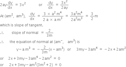 2 ay dy over dx space equals space 3 straight x squared space space space space space space space space space space space space space space or space space space space space dy over dx space equals space fraction numerator 3 straight x squared over denominator 2 ay end fraction
At space left parenthesis am squared comma space space am cubed right parenthesis comma space space space dy over dx space equals space fraction numerator 3 space cross times space straight a squared space straight m to the power of 4 over denominator 2 space straight a space cross times space straight a space straight m cubed end fraction space equals space fraction numerator 3 straight a squared straight m to the power of 4 over denominator 2 straight a squared straight m cubed end fraction space equals space 3 over 2 straight m
which space is space slope space of space tangent.
therefore space space space space space space space space slope space of space normal space space equals space fraction numerator 2 over denominator 3 straight m end fraction
therefore space space space space space space the space equation space of space normal space at space left parenthesis am to the power of minus comma space space space space am cubed right parenthesis space is
space space space space space space space space space space space space space space space space space space straight y minus straight a space straight m cubed space equals space minus fraction numerator 2 over denominator 3 straight m end fraction left parenthesis straight x minus am cubed right parenthesis space space space or space space space space space space 3 my minus 3 am to the power of 4 space equals space minus 2 straight x plus 2 am squared
or space space space space space 2 straight x plus 3 my minus 3 am to the power of 4 minus 2 am squared space equals space 0
or space space space space space space 2 straight x plus 3 my minus am squared left parenthesis 3 straight m squared plus 2 right parenthesis space equals space 0