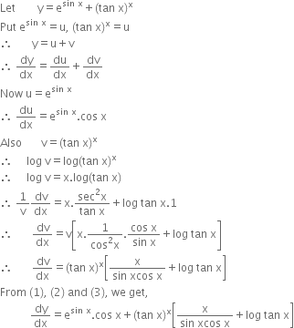 Let space space space space space space space space straight y equals straight e to the power of sin space straight x end exponent plus left parenthesis tan space straight x right parenthesis to the power of straight x
Put space straight e to the power of sin space straight x end exponent equals straight u comma space left parenthesis tan space straight x right parenthesis to the power of straight x equals straight u
therefore space space space space space space space straight y equals straight u plus straight v
therefore space dy over dx equals du over dx plus dv over dx
Now space straight u equals straight e to the power of sin space straight x end exponent
therefore space du over dx equals straight e to the power of sin space straight x end exponent. cos space straight x
Also space space space space space space space straight v equals left parenthesis tan space straight x right parenthesis to the power of straight x
therefore space space space space space log space straight v equals log left parenthesis tan space straight x right parenthesis to the power of straight x
therefore space space space space space log space straight v equals straight x. log left parenthesis tan space straight x right parenthesis
therefore space 1 over straight v dv over dx equals straight x. fraction numerator sec squared straight x over denominator tan space straight x end fraction plus log space tan space straight x.1
therefore space space space space space space space dv over dx equals straight v open square brackets straight x. fraction numerator 1 over denominator cos squared straight x end fraction. fraction numerator cos space straight x over denominator sin space straight x end fraction plus log space tan space straight x close square brackets
therefore space space space space space space space dv over dx equals left parenthesis tan space straight x right parenthesis to the power of straight x open square brackets fraction numerator straight x over denominator sin space xcos space straight x end fraction plus log space tan space straight x close square brackets
From space left parenthesis 1 right parenthesis comma space left parenthesis 2 right parenthesis space and space left parenthesis 3 right parenthesis comma space we space get comma
space space space space space space space space space space space dy over dx equals straight e to the power of sin space straight x end exponent. cos space straight x plus left parenthesis tan space straight x right parenthesis to the power of straight x open square brackets fraction numerator straight x over denominator sin space xcos space straight x end fraction plus log space tan space straight x close square brackets