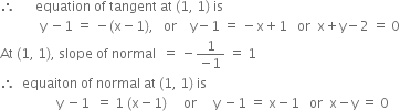 therefore space space space space space space equation space of space tangent space at space left parenthesis 1 comma space 1 right parenthesis space is
space space space space space space space space space space space space straight y space minus 1 space equals space minus left parenthesis straight x minus 1 right parenthesis comma space space space or space space space space straight y minus 1 space equals space minus straight x plus 1 space space space or space space straight x plus straight y minus 2 space equals space 0
At space left parenthesis 1 comma space 1 right parenthesis comma space slope space of space normal space space equals space minus fraction numerator 1 over denominator negative 1 end fraction space equals space 1
therefore space space equaiton space of space normal space at space left parenthesis 1 comma space 1 right parenthesis space is
space space space space space space space space space space space space space space space space space straight y space minus 1 space space equals space 1 space left parenthesis straight x minus 1 right parenthesis space space space space space or space space space space space straight y space minus 1 space equals space straight x minus 1 space space space or space space straight x minus straight y space equals space 0