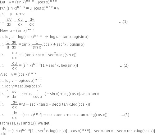 Let space space space space straight y equals left parenthesis sin space straight x right parenthesis to the power of tan space space straight x end exponent plus left parenthesis cos space straight x right parenthesis to the power of sec space straight x end exponent
Put space left parenthesis sin space straight x right parenthesis to the power of tan space space straight x end exponent equals straight u comma space left parenthesis cos space straight x right parenthesis to the power of sec space straight x end exponent equals straight v
therefore space space space space space space straight y equals straight u plus straight v
therefore space dy over dx equals du over dx plus dv over dx space space space space space space space space space space space space space space space space space space space space space space space space space space space space space space space space space space space space space space space space space space space space space space space space space space space space space space space space space space space space space space space space space space space space space space space space space space space space space space space space space space space space space space space space space space... left parenthesis 1 right parenthesis
Now space space straight u equals left parenthesis sin space straight x right parenthesis to the power of tan space space straight x end exponent
therefore space log space straight u equals log left parenthesis sin space straight x right parenthesis to the power of tan space space straight x end exponent space space rightwards double arrow space log space straight u equals tan space straight x. log left parenthesis sin space straight x right parenthesis
therefore space 1 over straight u du over dx equals tan space straight x. fraction numerator 1 over denominator sin space straight x end fraction. cos space straight x plus sec squared straight x. space log left parenthesis sin space straight x right parenthesis
therefore space space space space space space space du over dx equals straight u left square bracket tan space straight x. cot space straight x plus sec squared straight x. log left parenthesis sin space straight x right parenthesis right square bracket
therefore space space space space space space space du over dx equals left parenthesis sin space straight x right parenthesis to the power of tan space space straight x end exponent left square bracket 1 plus sec squared straight x. space log left parenthesis sin space straight x right parenthesis right square bracket space space space space space space space space space space space space space space space space space space space space space space space space space space space space space space space space space space space space space space space space space space space space space... left parenthesis 2 right parenthesis
Also space space space space straight v equals left parenthesis cos space straight x right parenthesis to the power of sec space straight x end exponent
therefore space log space straight v equals log left parenthesis cos space straight x right parenthesis to the power of sec space straight x end exponent
therefore space log space straight v equals sec. log left parenthesis cos space straight x right parenthesis
therefore space 1 over straight v dv over dx equals sec space straight x. fraction numerator 1 over denominator cos space straight x end fraction. left parenthesis negative sin space straight x right parenthesis plus log left parenthesis cos space straight x right parenthesis. sec space xtan space straight x
therefore space space space space space space space dv over dx equals straight v left square bracket negative sec space straight x space tan space straight x plus sec space straight x space tan space straight x. log left parenthesis cos space straight x right parenthesis right square bracket
therefore space space space space space space space dv over dx equals left parenthesis cos space straight x right parenthesis to the power of sec space straight x end exponent left square bracket negative sec space straight x. tan space straight x plus sec space straight x space tan space straight x. log left parenthesis cos space straight x right parenthesis right square bracket space space space space space space space space space space space space space space... left parenthesis 3 right parenthesis
From space left parenthesis 1 right parenthesis comma space left parenthesis 2 right parenthesis space and space left parenthesis 3 right parenthesis comma space we space get comma
dy over dx equals left parenthesis sin space straight x right parenthesis to the power of tan space space straight x end exponent left square bracket 1 plus sec squared straight x. space log left parenthesis sin space straight x right parenthesis right square bracket plus cos space straight x right parenthesis to the power of sec space straight x end exponent left square bracket negative sec space straight x. tan space straight x plus sec space straight x space tan space straight x. log left parenthesis cos space straight x right parenthesis right square bracket
