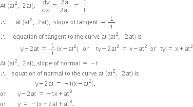 At space left parenthesis at squared comma space space 2 at right parenthesis comma space space space dy over dx equals fraction numerator 2 straight a over denominator 2 at end fraction space equals space 1 over straight t
therefore space space space space space space at space left parenthesis at squared comma space space 2 at right parenthesis comma space space slope space of space tangent space equals space 1 over straight t
therefore space space space space equation space of space tangent space to space the space curve space at space left parenthesis at squared comma space space space 2 at right parenthesis space is
space space space space space space space space space space space space space space straight y minus 2 at space equals space 1 over straight t left parenthesis straight x minus at squared right parenthesis space space space or space space space space space ty minus 2 at squared space equals space straight x minus at squared space space or space space space ty space equals space straight x plus at squared
At space left parenthesis at squared comma space space 2 at right parenthesis comma space slope space of space normal space equals space minus straight t
therefore space space space equation space of space normal space to space the space curve space at space left parenthesis at squared comma space space space 2 at right parenthesis space is
space space space space space space space space space space space space space space space space space space space space space space space space straight y minus 2 at space equals space minus straight t left parenthesis straight x minus at squared right parenthesis.
or space space space space space space space space straight y minus 2 at space equals space minus tx plus at cubed
or space space space space space space space space straight y space equals space minus tx plus 2 at plus at cubed.