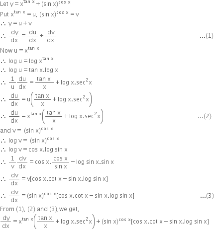 Let space straight y equals straight x to the power of tan space straight x end exponent plus left parenthesis sin space straight x right parenthesis to the power of cos space straight x end exponent
Put space straight x to the power of tan space straight x end exponent equals straight u comma space left parenthesis sin space straight x right parenthesis to the power of cos space straight x end exponent equals straight v
therefore space straight y equals straight u plus straight v
therefore space dy over dx equals du over dx plus dv over dx space space space space space space space space space space space space space space space space space space space space space space space space space space space space space space space space space space space space space space space space space space space space space space space space space space space space space space space space space space space space space space space space space space space space space space space space space space space space space space space space space space space space space space space space space space space space space space space space... left parenthesis 1 right parenthesis
Now space straight u equals straight x to the power of tan space straight x end exponent
therefore space log space straight u equals log space straight x to the power of tan space straight x end exponent
therefore space log space straight u equals tan space straight x. log space straight x
therefore space 1 over straight u du over dx equals fraction numerator tan space straight x space over denominator straight x end fraction plus log space straight x. sec squared straight x
therefore space du over dx equals straight u open parentheses fraction numerator tan space straight x over denominator straight x end fraction plus log space straight x. sec squared straight x close parentheses
therefore space du over dx equals straight x to the power of tan space straight x end exponent open parentheses fraction numerator tan space straight x over denominator straight x end fraction plus log space straight x. sec squared straight x close parentheses space space space space space space space space space space space space space space space space space space space space space space space space space space space space space space space space space space space space space space space space space space space space space space space space space space space space space space space space space space space space space space space... left parenthesis 2 right parenthesis
and space straight v equals space left parenthesis sin space straight x right parenthesis to the power of cos space straight x end exponent
therefore space log space straight v equals space left parenthesis sin space straight x right parenthesis to the power of cos space straight x end exponent
therefore space log space straight v equals cos space straight x. log space sin space straight x
therefore space 1 over straight v dv over dx equals cos space straight x. fraction numerator cos space straight x over denominator sin space straight x end fraction minus log space sin space straight x. sin space straight x
therefore space dv over dx equals straight v left square bracket cos space straight x. cot space straight x minus sin space straight x. log space sin space straight x right square bracket
therefore space dv over dx equals left parenthesis sin space straight x right parenthesis to the power of cos space straight x end exponent left square bracket cos space straight x. cot space straight x minus sin space straight x. log space sin space straight x right square bracket space space space space space space space space space space space space space space space space space space space space space space space space space space space space space space space space space space space space space space space space space space space space... left parenthesis 3 right parenthesis
From space left parenthesis 1 right parenthesis comma space left parenthesis 2 right parenthesis space and space left parenthesis 3 right parenthesis comma we space get comma
dy over dx equals straight x to the power of tan space straight x end exponent open parentheses fraction numerator tan space straight x over denominator straight x end fraction plus log space straight x. sec squared straight x close parentheses plus left parenthesis sin space straight x right parenthesis to the power of cos space straight x end exponent left square bracket cos space straight x. cot space straight x minus sin space straight x. log space sin space straight x right square bracket