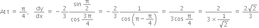 At space straight t space equals space straight pi over 4 comma space space space dy over dx space equals space minus 2 over 3 fraction numerator sin space begin display style straight pi over 2 end style over denominator cos space begin display style fraction numerator 3 straight pi over denominator 4 end fraction end style end fraction space equals space minus 2 over 3 fraction numerator 1 over denominator cos space open parentheses straight pi minus begin display style straight pi over 4 end style close parentheses end fraction space equals space fraction numerator 2 over denominator 3 cos space begin display style straight pi over 4 end style end fraction space equals space fraction numerator 2 over denominator 3 cross times begin display style fraction numerator 1 over denominator square root of 2 end fraction end style end fraction space equals space fraction numerator 2 square root of 2 over denominator 3 end fraction