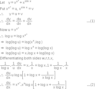 Let space space space space straight y equals straight x to the power of straight x to the power of straight x end exponent plus straight x to the power of sin space straight x end exponent
Put space straight x to the power of straight x to the power of straight x end exponent equals straight u comma space straight x to the power of sin space straight x end exponent equals straight v
therefore space space space space space space straight y equals straight u plus straight v
therefore space dy over dx equals du over dx plus dv over dx space space space space space space space space space space space space space space space space space space space space space space space space space space space space space space space space space space space space space space space space space space space space space space space space space space space space space space space space space space space space space space space... left parenthesis 1 right parenthesis
Now space straight u equals straight x to the power of straight x to the power of straight x end exponent
therefore space log space straight u equals log space straight x to the power of straight x to the power of straight x end exponent
rightwards double arrow space log left parenthesis log space straight u right parenthesis equals log left parenthesis straight x to the power of straight x. log space right parenthesis
rightwards double arrow space log left parenthesis log space straight u right parenthesis equals log space straight x to the power of straight x plus log left parenthesis log space straight x right parenthesis
rightwards double arrow space log left parenthesis log space straight u right parenthesis equals straight x. log space straight x plus log left parenthesis log space straight x right parenthesis
Differentiating space both space sides space straight w. straight r. straight t. straight x comma
fraction numerator 1 over denominator log space straight u end fraction.1 over straight u du over dx equals straight x.1 over straight x plus log space straight x.1 plus fraction numerator 1 over denominator log space straight x end fraction.1 over straight x
therefore space du over dx straight u space log space straight u open square brackets 1 plus log space straight x plus fraction numerator 1 over denominator straight x space log space straight x end fraction close square brackets
therefore space du over dx equals straight x to the power of straight x to the power of straight x end exponent. straight x to the power of straight x log space straight x open square brackets 1 plus log space straight x plus fraction numerator 1 over denominator straight x space log space straight x end fraction close square brackets space space space space space space space space space space space space space space space space space space space space space space space space... left parenthesis 2 right parenthesis