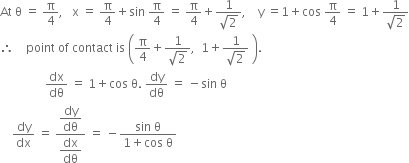 At space straight theta space equals space straight pi over 4 comma space space space straight x space equals space straight pi over 4 plus sin space straight pi over 4 space equals space straight pi over 4 plus fraction numerator 1 over denominator square root of 2 end fraction comma space space space space straight y space equals 1 plus cos space straight pi over 4 space equals space 1 plus fraction numerator 1 over denominator square root of 2 end fraction
therefore space space space space point space of space contact space is space open parentheses straight pi over 4 plus fraction numerator 1 over denominator square root of 2 end fraction comma space space 1 plus fraction numerator 1 over denominator square root of 2 end fraction space close parentheses.
space space space space space space space space space space space space space space space dx over dθ space equals space 1 plus cos space straight theta. space dy over dθ space equals space minus sin space straight theta
space space space space dy over dx space equals space fraction numerator begin display style dy over dθ end style over denominator begin display style dx over dθ end style end fraction space equals space minus fraction numerator sin space straight theta over denominator 1 plus cos space straight theta end fraction