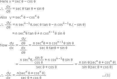 Here space straight x equals sec space straight theta minus cos space straight theta
therefore space dx over dθ equals sec space straight theta space tan space straight theta plus sin space straight theta
Also space space space straight y equals sec to the power of straight n space straight theta minus cos to the power of straight n space straight theta
therefore space dy over dθ equals straight n space sec to the power of straight n minus 1 end exponent straight theta. sec space straight theta space tan space straight theta minus straight n space cos to the power of straight n minus 1 end exponent straight theta. left parenthesis negative sin space straight theta right parenthesis
space space space space space space space space space space space space space equals straight n space sec to the power of straight n straight theta space tan space straight theta plus straight n space cos to the power of straight n minus 1 end exponent straight theta space sin space straight theta
Now space dy over dx equals fraction numerator begin display style dy over dθ end style over denominator begin display style dx over dθ end style end fraction equals fraction numerator straight n space sec to the power of straight n straight theta plus straight n space cos to the power of straight n minus 1 end exponent straight theta space sin space straight theta over denominator sec space straight theta space tanθ plus sin space straight theta end fraction
space space space space space space space space space space space space space space space space space equals fraction numerator straight n space sec to the power of straight n straight theta. begin display style fraction numerator sin space straight theta over denominator cos space straight theta end fraction end style plus straight n space cos to the power of straight n minus 1 end exponent straight theta space sin space straight theta over denominator sec space straight theta plus cos space straight theta end fraction equals fraction numerator straight n space sin space straight theta left parenthesis sec to the power of straight n space straight theta plus cos to the power of straight n space straight theta right parenthesis over denominator sin space straight theta left parenthesis sec space straight theta plus cos space straight theta right parenthesis end fraction
therefore space dy over dx equals fraction numerator straight n left parenthesis sec to the power of straight n space straight theta plus cos to the power of straight n space straight theta right parenthesis over denominator sec space straight theta plus cos space straight theta end fraction space space space space space space space space space space space space space space space space space space space space space space space space space space space space space space space space space space space space space space space space space space space space space space space space space space space space space space space space space space space space space space space space... left parenthesis 1 right parenthesis

