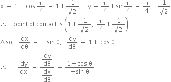 straight x space equals space 1 plus space cos space straight pi over 4 space equals space 1 plus fraction numerator 1 over denominator square root of 2 end fraction comma space space space space straight y space equals space straight pi over 4 plus sin straight pi over 4 space equals space straight pi over 4 plus fraction numerator 1 over denominator square root of 2 end fraction
therefore space space space space point space of space contact space is space open parentheses 1 plus fraction numerator 1 over denominator square root of 2 end fraction comma space space straight pi over 4 plus fraction numerator 1 over denominator square root of 2 end fraction close parentheses
Also comma space space space dx over dθ space equals space minus sin space straight theta comma space space space dy over dθ space equals space 1 plus space cos space straight theta
therefore space space space space space space space dy over dx space equals space fraction numerator begin display style dy over dθ end style over denominator begin display style dx over dθ end style end fraction space equals space fraction numerator 1 plus cos space straight theta over denominator negative sin space straight theta end fraction